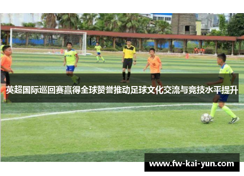 英超国际巡回赛赢得全球赞誉推动足球文化交流与竞技水平提升