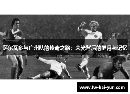 萨尔瓦多与广州队的传奇之路：荣光背后的岁月与记忆