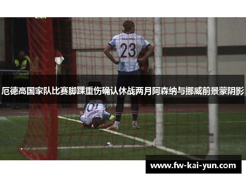 厄德高国家队比赛脚踝重伤确认休战两月阿森纳与挪威前景蒙阴影