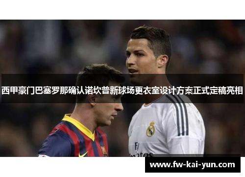 西甲豪门巴塞罗那确认诺坎普新球场更衣室设计方案正式定稿亮相
